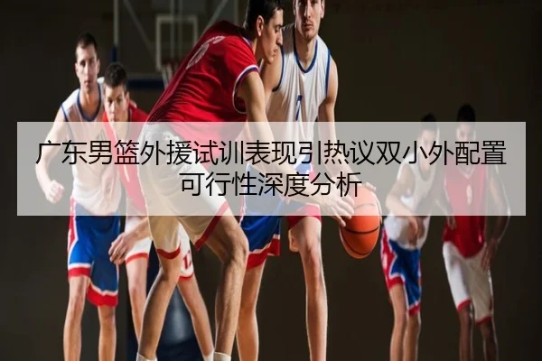广东男篮外援试训表现引热议双小外配置可行性深度分析